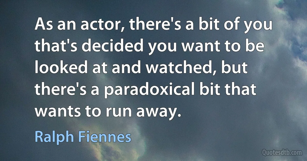 As an actor, there's a bit of you that's decided you want to be looked at and watched, but there's a paradoxical bit that wants to run away. (Ralph Fiennes)