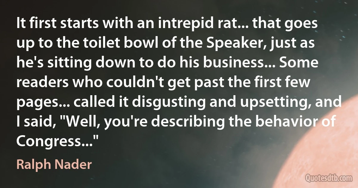 It first starts with an intrepid rat... that goes up to the toilet bowl of the Speaker, just as he's sitting down to do his business... Some readers who couldn't get past the first few pages... called it disgusting and upsetting, and I said, "Well, you're describing the behavior of Congress..." (Ralph Nader)