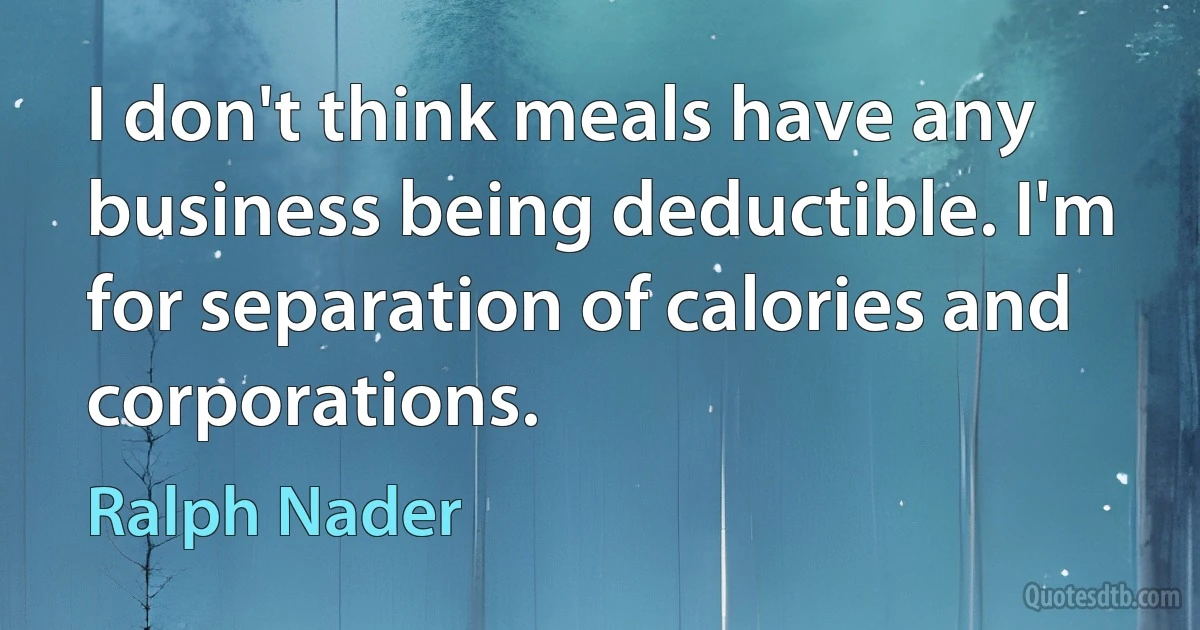 I don't think meals have any business being deductible. I'm for separation of calories and corporations. (Ralph Nader)