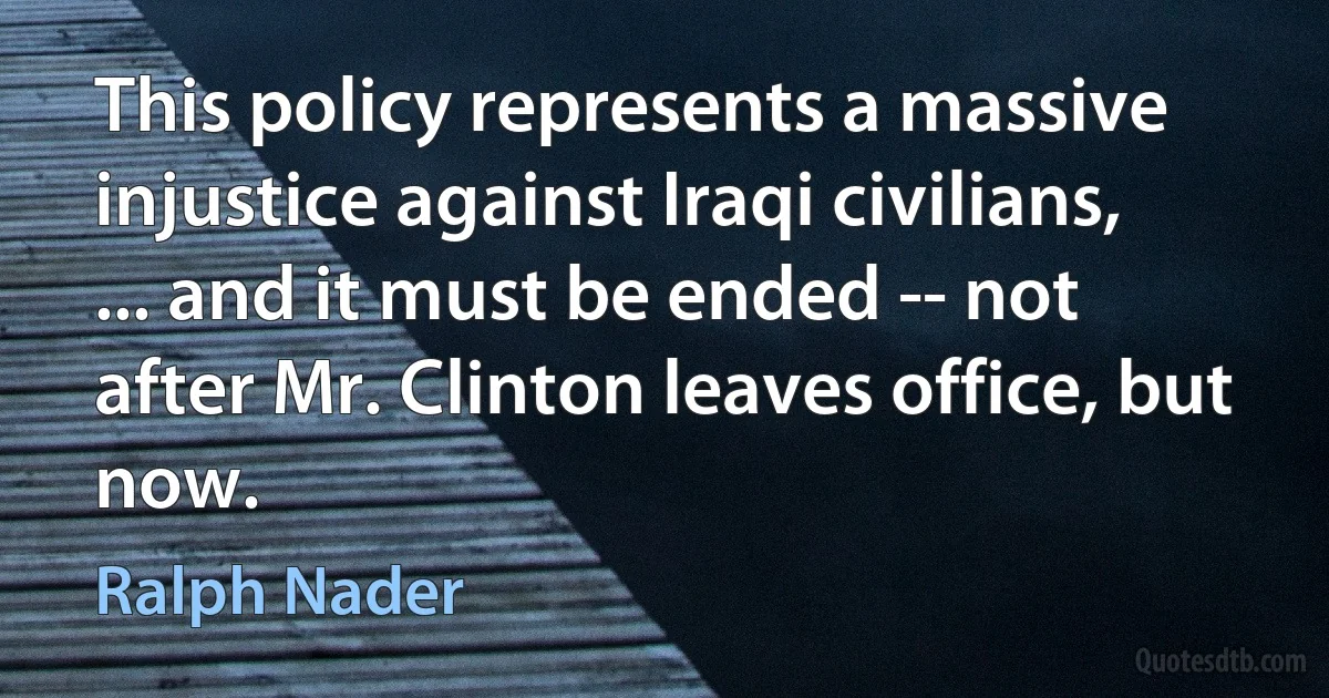 This policy represents a massive injustice against Iraqi civilians, ... and it must be ended -- not after Mr. Clinton leaves office, but now. (Ralph Nader)