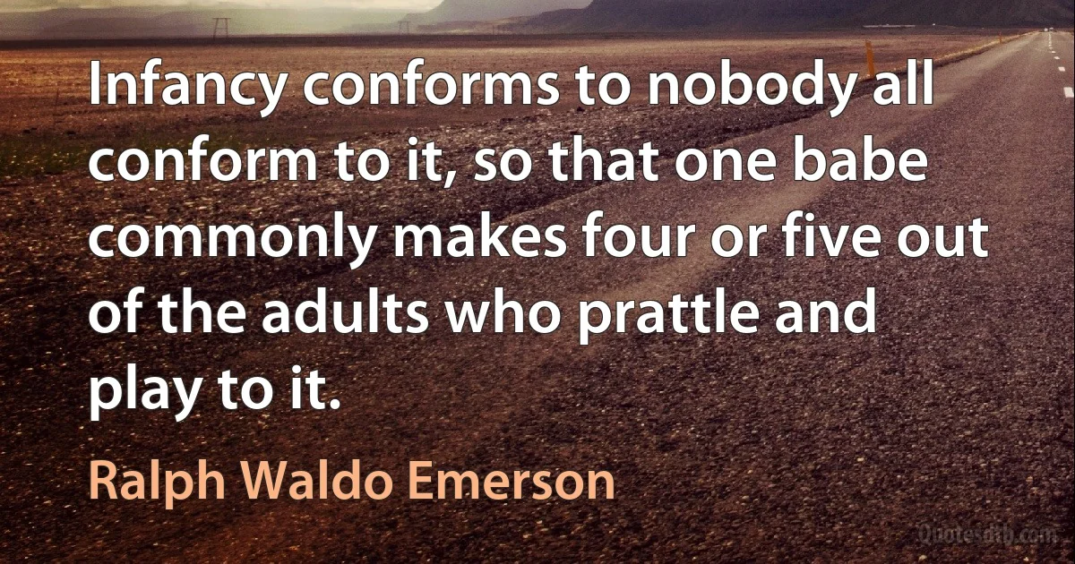 Infancy conforms to nobody all conform to it, so that one babe commonly makes four or five out of the adults who prattle and play to it. (Ralph Waldo Emerson)