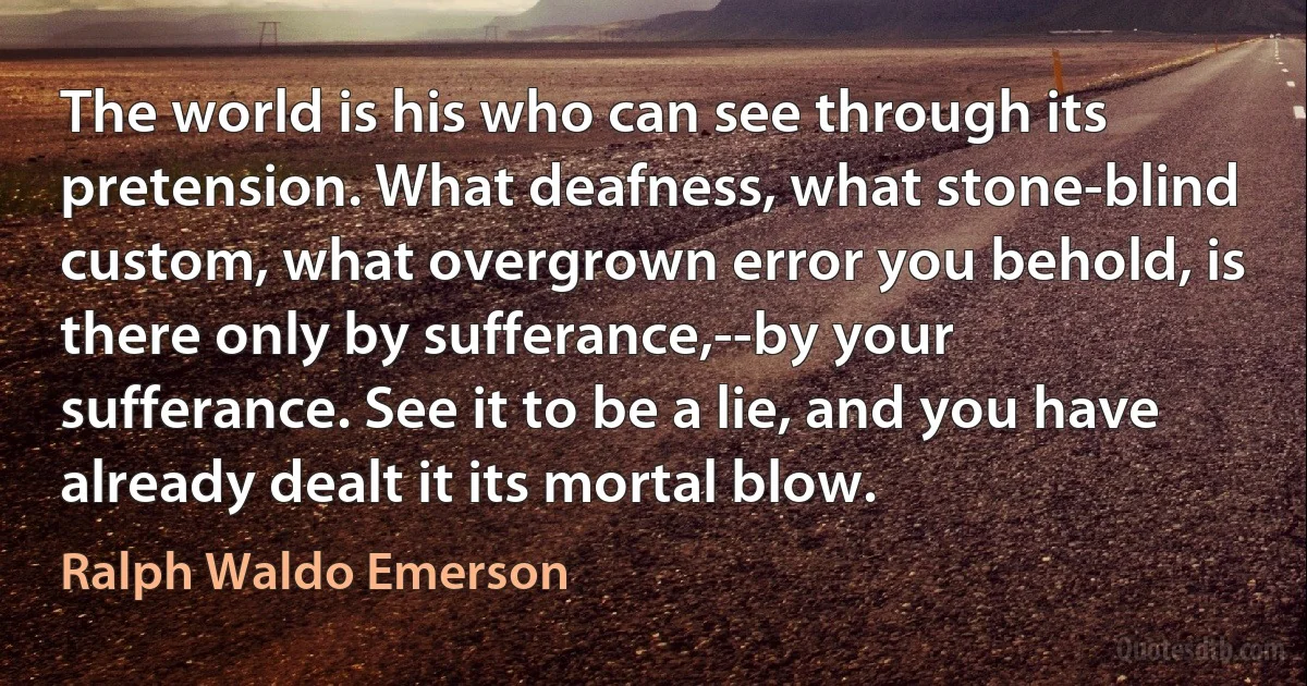 The world is his who can see through its pretension. What deafness, what stone-blind custom, what overgrown error you behold, is there only by sufferance,--by your sufferance. See it to be a lie, and you have already dealt it its mortal blow. (Ralph Waldo Emerson)