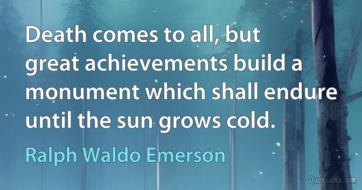 Death comes to all, but great achievements build a monument which shall endure until the sun grows cold. (Ralph Waldo Emerson)