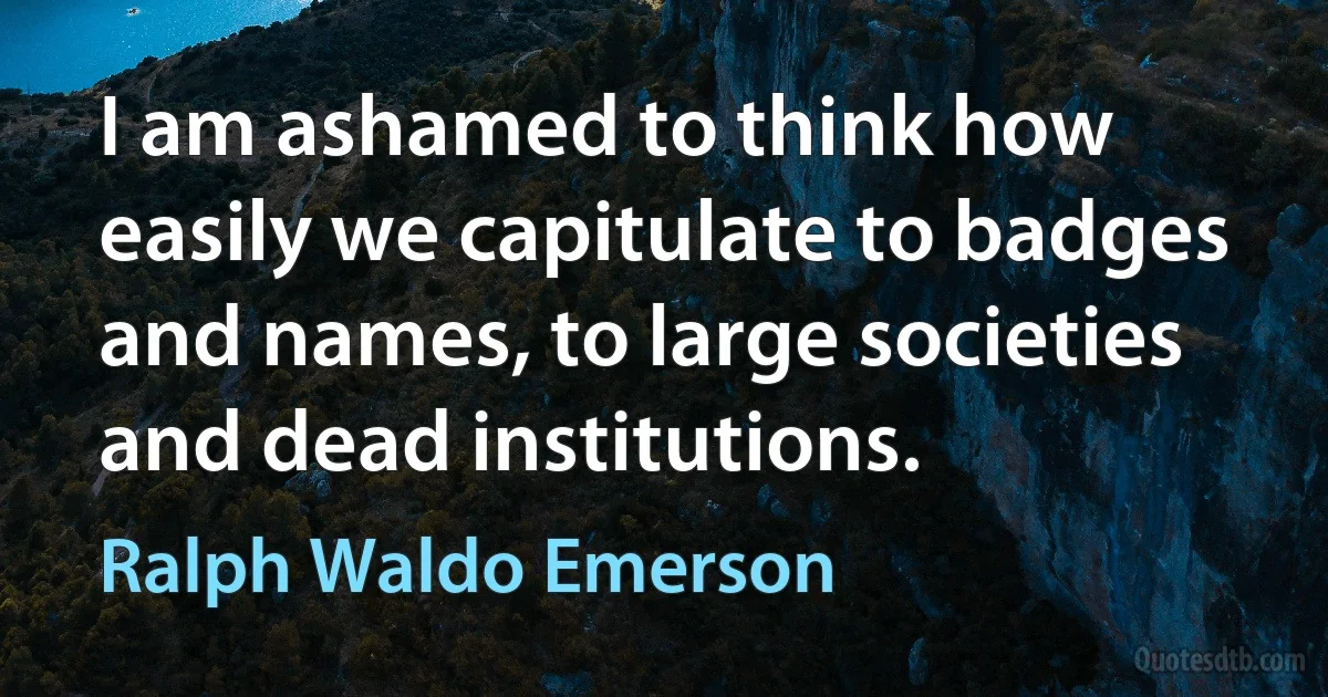 I am ashamed to think how easily we capitulate to badges and names, to large societies and dead institutions. (Ralph Waldo Emerson)