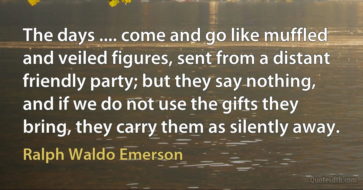 The days .... come and go like muffled and veiled figures, sent from a distant friendly party; but they say nothing, and if we do not use the gifts they bring, they carry them as silently away. (Ralph Waldo Emerson)