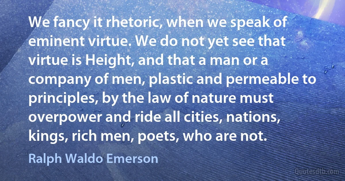 We fancy it rhetoric, when we speak of eminent virtue. We do not yet see that virtue is Height, and that a man or a company of men, plastic and permeable to principles, by the law of nature must overpower and ride all cities, nations, kings, rich men, poets, who are not. (Ralph Waldo Emerson)