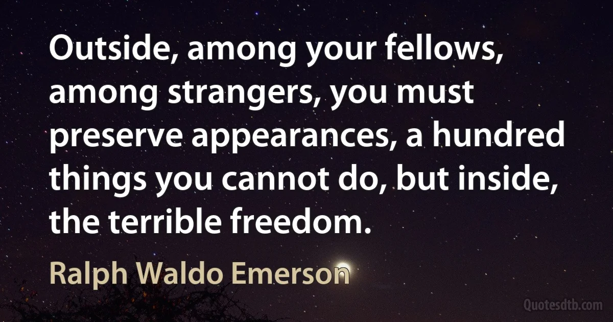 Outside, among your fellows, among strangers, you must preserve appearances, a hundred things you cannot do, but inside, the terrible freedom. (Ralph Waldo Emerson)