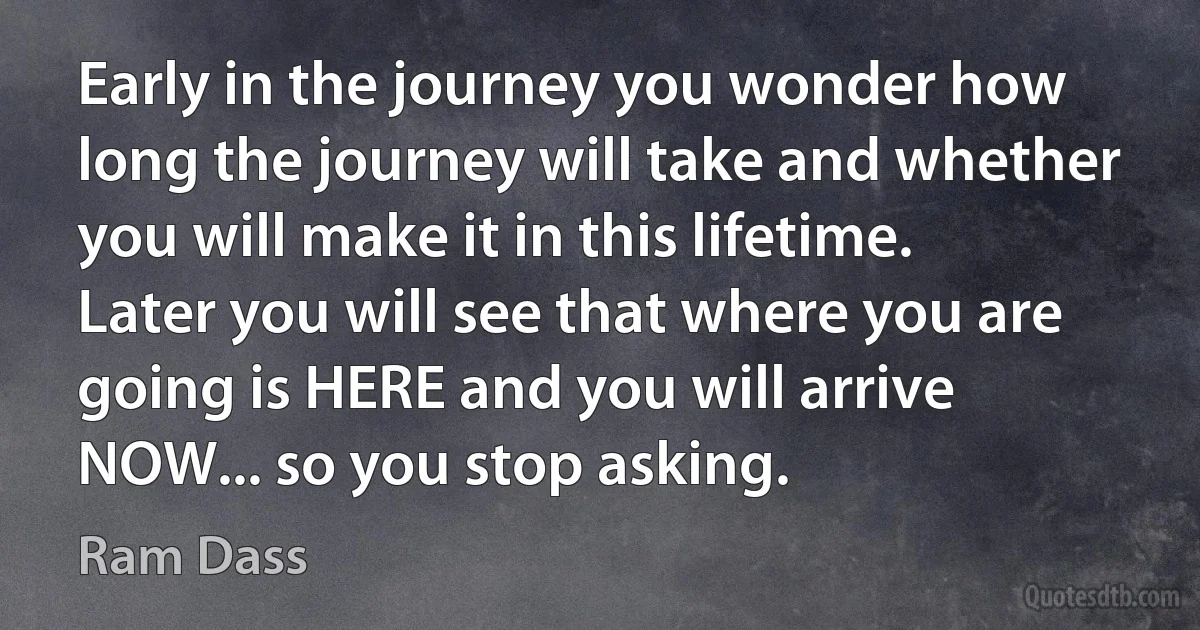 Early in the journey you wonder how long the journey will take and whether you will make it in this lifetime. Later you will see that where you are going is HERE and you will arrive NOW... so you stop asking. (Ram Dass)