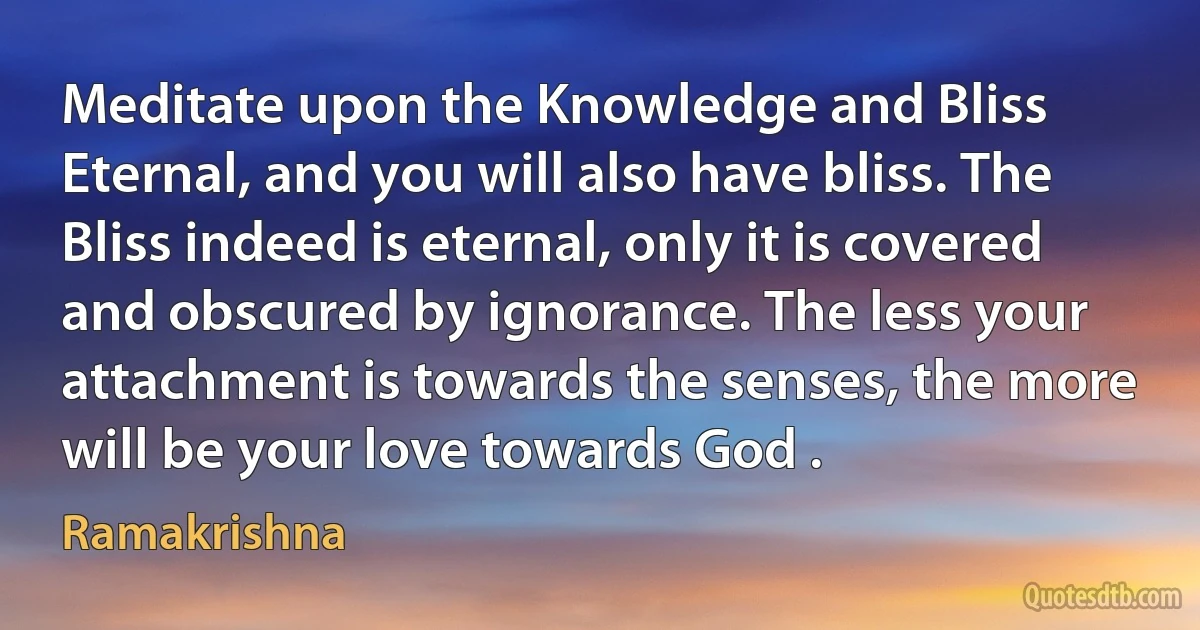 Meditate upon the Knowledge and Bliss Eternal, and you will also have bliss. The Bliss indeed is eternal, only it is covered and obscured by ignorance. The less your attachment is towards the senses, the more will be your love towards God . (Ramakrishna)