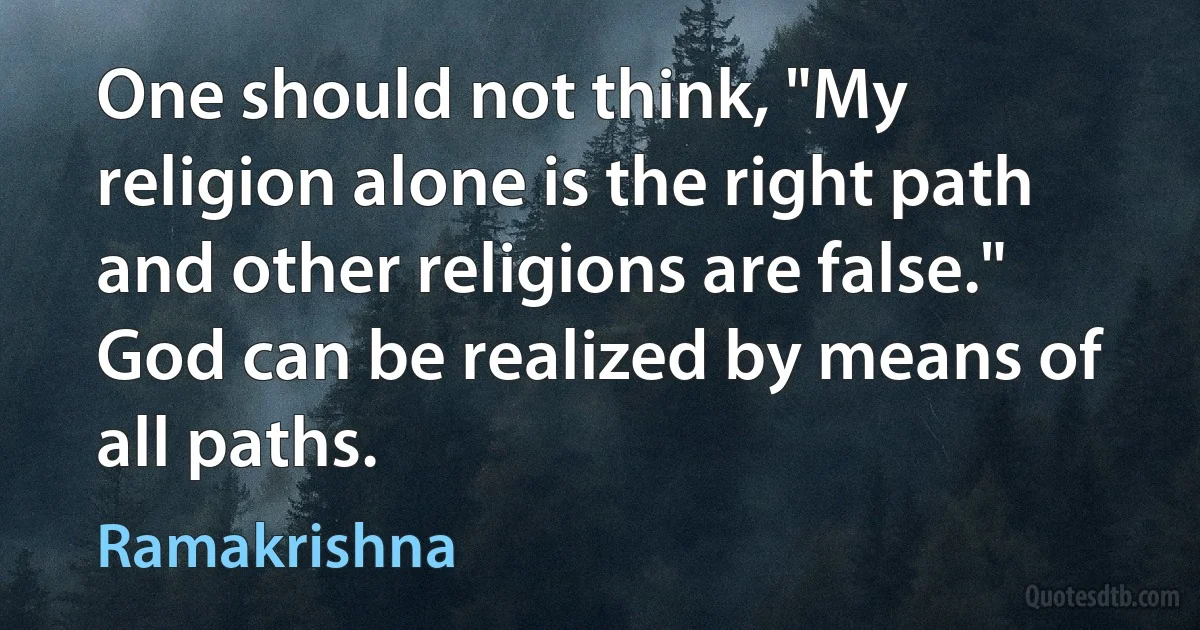 One should not think, "My religion alone is the right path and other religions are false." God can be realized by means of all paths. (Ramakrishna)