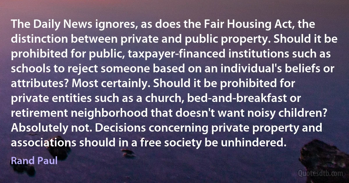 The Daily News ignores, as does the Fair Housing Act, the distinction between private and public property. Should it be prohibited for public, taxpayer-financed institutions such as schools to reject someone based on an individual's beliefs or attributes? Most certainly. Should it be prohibited for private entities such as a church, bed-and-breakfast or retirement neighborhood that doesn't want noisy children? Absolutely not. Decisions concerning private property and associations should in a free society be unhindered. (Rand Paul)