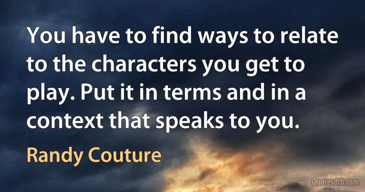 You have to find ways to relate to the characters you get to play. Put it in terms and in a context that speaks to you. (Randy Couture)