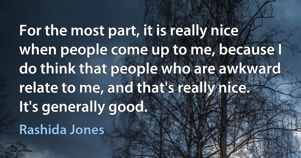 For the most part, it is really nice when people come up to me, because I do think that people who are awkward relate to me, and that's really nice. It's generally good. (Rashida Jones)