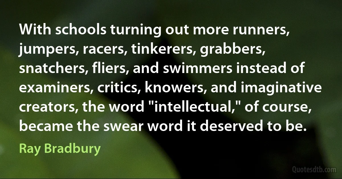 With schools turning out more runners, jumpers, racers, tinkerers, grabbers, snatchers, fliers, and swimmers instead of examiners, critics, knowers, and imaginative creators, the word "intellectual," of course, became the swear word it deserved to be. (Ray Bradbury)