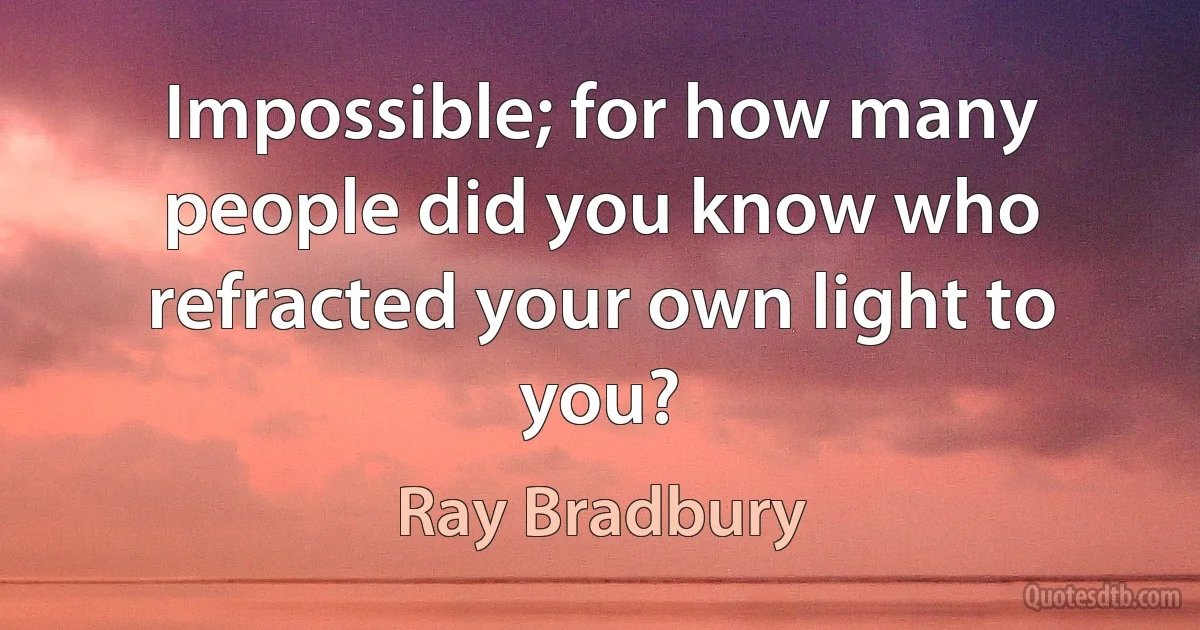 Impossible; for how many people did you know who refracted your own light to you? (Ray Bradbury)