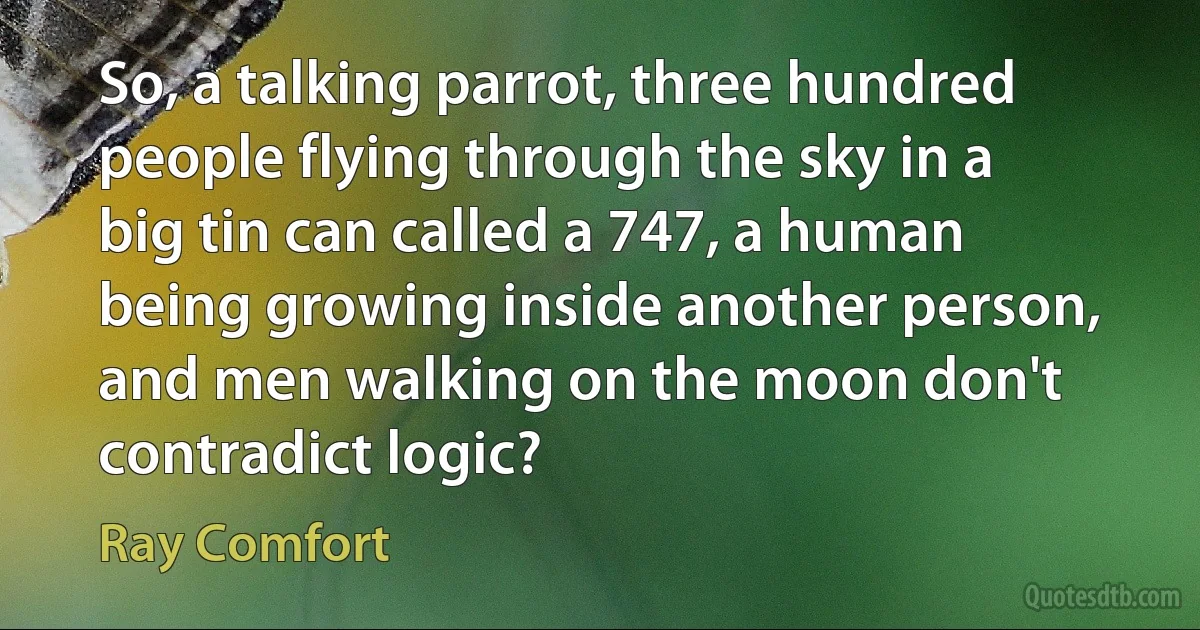 So, a talking parrot, three hundred people flying through the sky in a big tin can called a 747, a human being growing inside another person, and men walking on the moon don't contradict logic? (Ray Comfort)