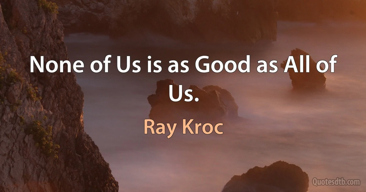 None of Us is as Good as All of Us. (Ray Kroc)