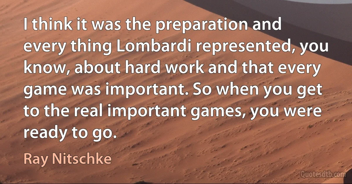 I think it was the preparation and every thing Lombardi represented, you know, about hard work and that every game was important. So when you get to the real important games, you were ready to go. (Ray Nitschke)