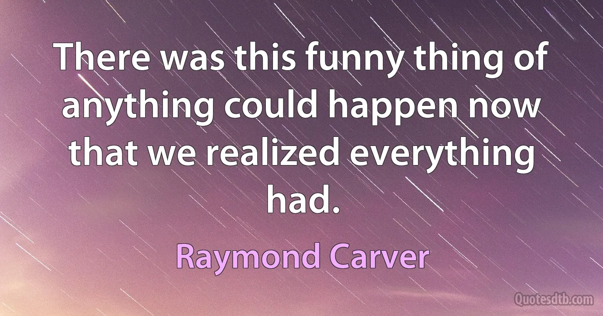 There was this funny thing of anything could happen now that we realized everything had. (Raymond Carver)