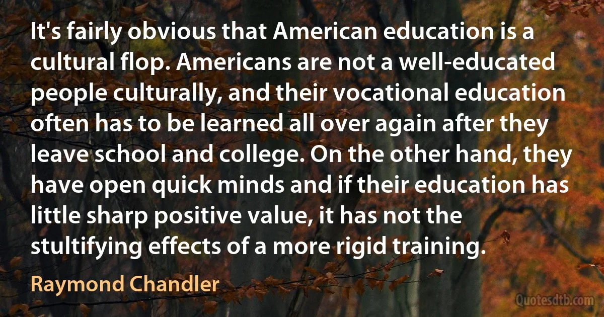 It's fairly obvious that American education is a cultural flop. Americans are not a well-educated people culturally, and their vocational education often has to be learned all over again after they leave school and college. On the other hand, they have open quick minds and if their education has little sharp positive value, it has not the stultifying effects of a more rigid training. (Raymond Chandler)