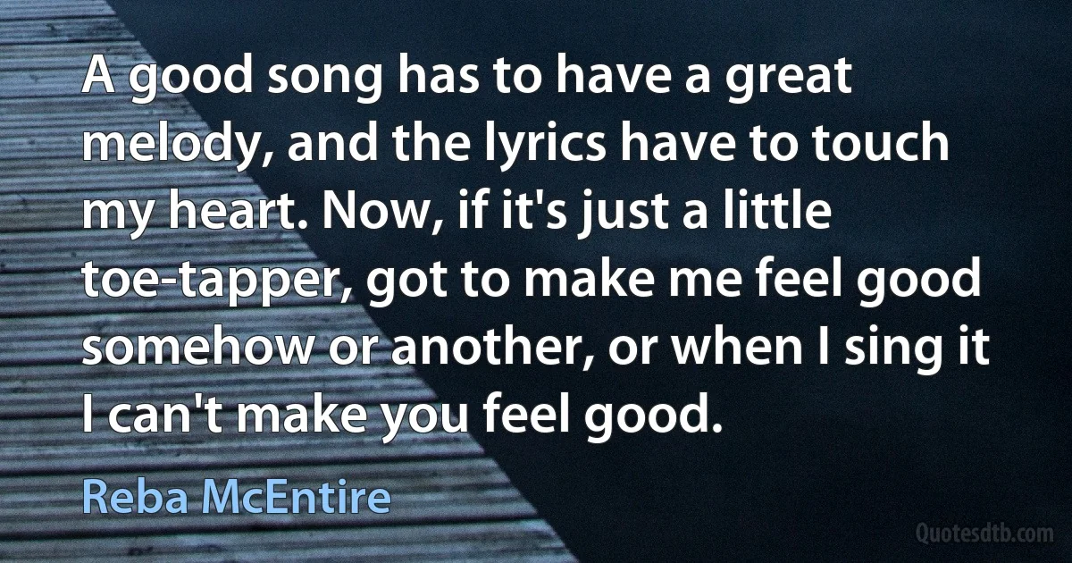 A good song has to have a great melody, and the lyrics have to touch my heart. Now, if it's just a little toe-tapper, got to make me feel good somehow or another, or when I sing it I can't make you feel good. (Reba McEntire)