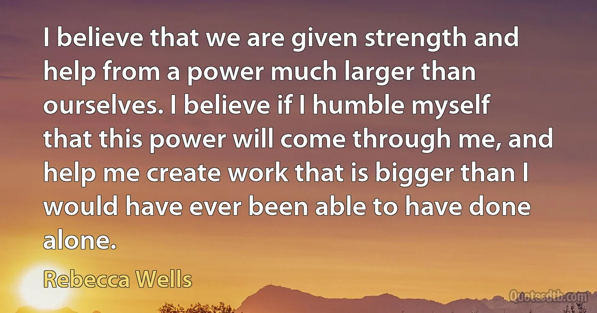 I believe that we are given strength and help from a power much larger than ourselves. I believe if I humble myself that this power will come through me, and help me create work that is bigger than I would have ever been able to have done alone. (Rebecca Wells)