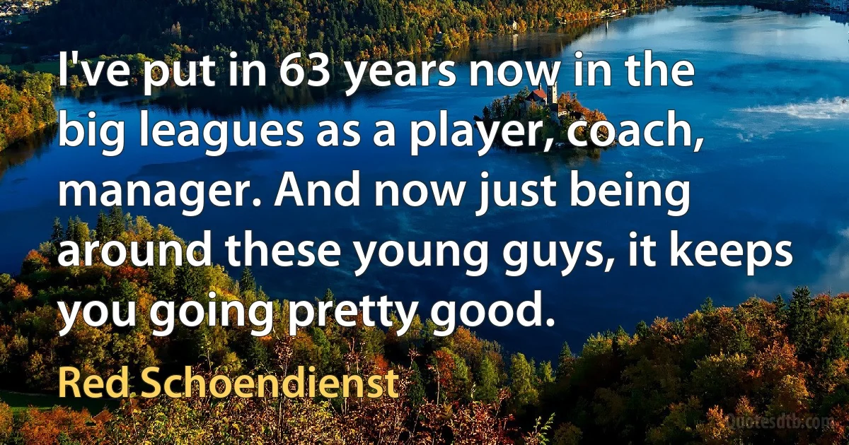 I've put in 63 years now in the big leagues as a player, coach, manager. And now just being around these young guys, it keeps you going pretty good. (Red Schoendienst)