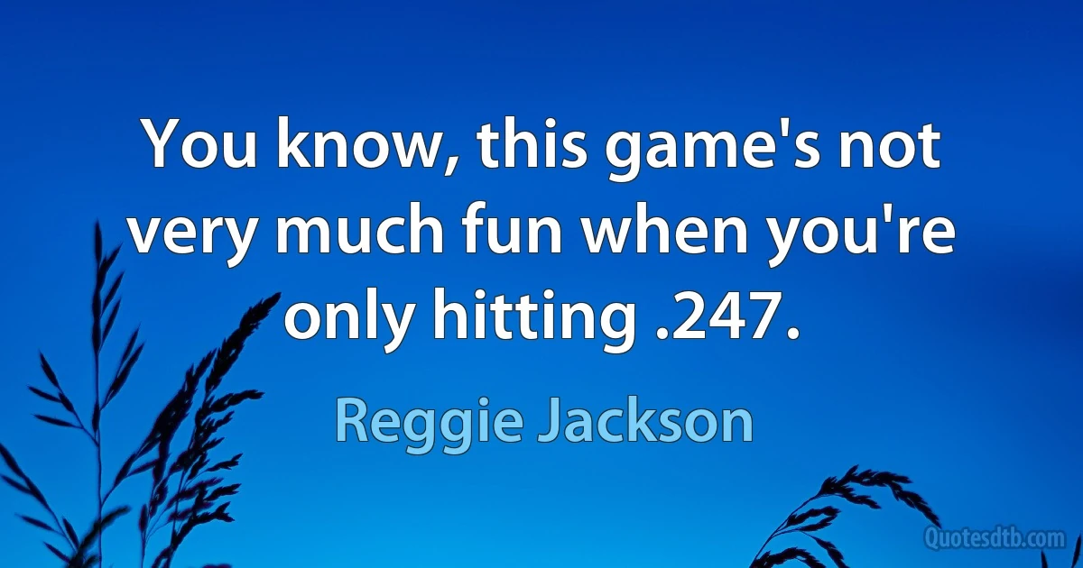 You know, this game's not very much fun when you're only hitting .247. (Reggie Jackson)