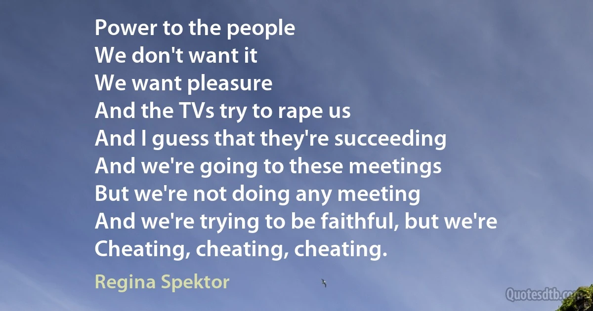 Power to the people
We don't want it
We want pleasure
And the TVs try to rape us
And I guess that they're succeeding
And we're going to these meetings
But we're not doing any meeting
And we're trying to be faithful, but we're
Cheating, cheating, cheating. (Regina Spektor)