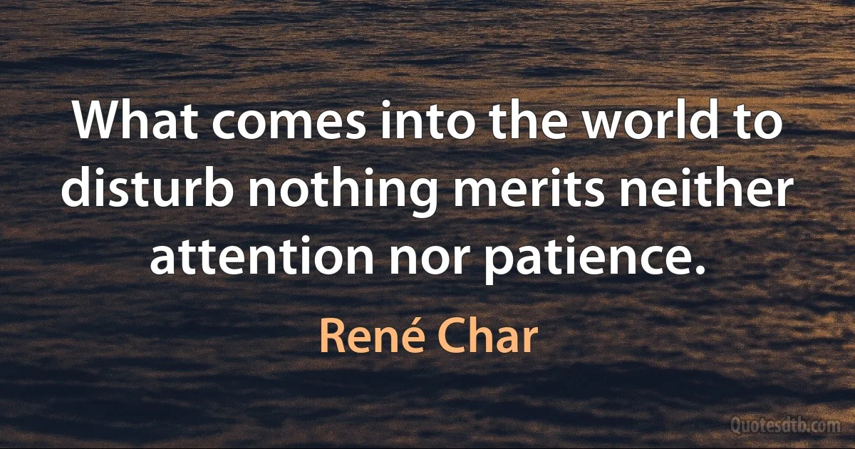 What comes into the world to disturb nothing merits neither attention nor patience. (René Char)