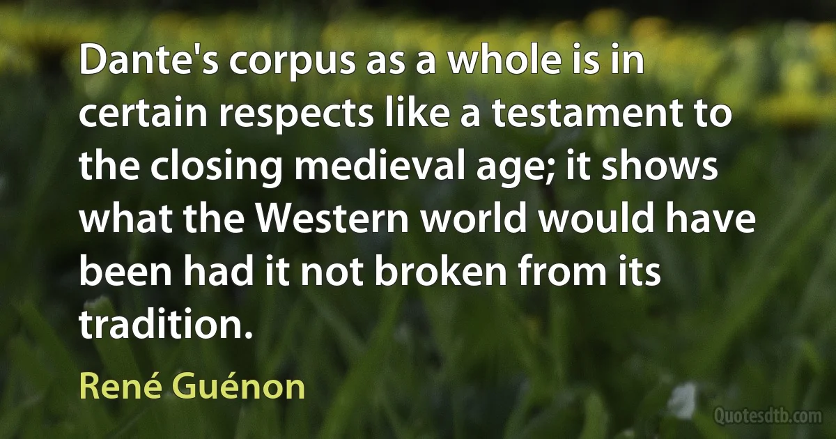 Dante's corpus as a whole is in certain respects like a testament to the closing medieval age; it shows what the Western world would have been had it not broken from its tradition. (René Guénon)