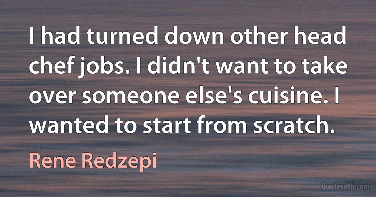 I had turned down other head chef jobs. I didn't want to take over someone else's cuisine. I wanted to start from scratch. (Rene Redzepi)