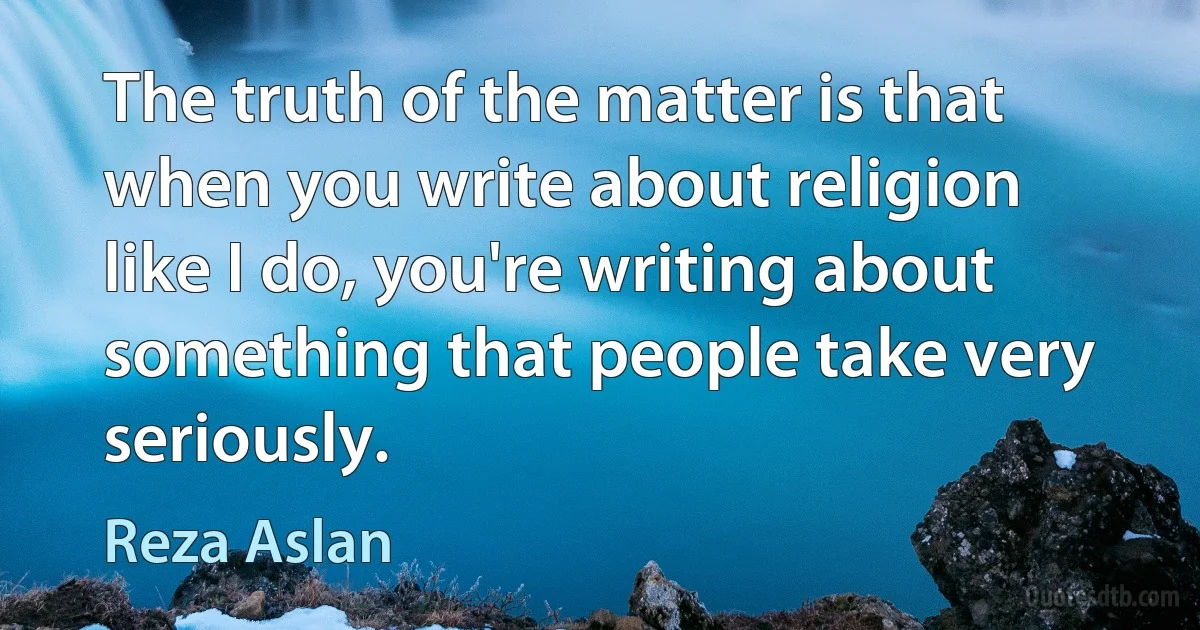 The truth of the matter is that when you write about religion like I do, you're writing about something that people take very seriously. (Reza Aslan)