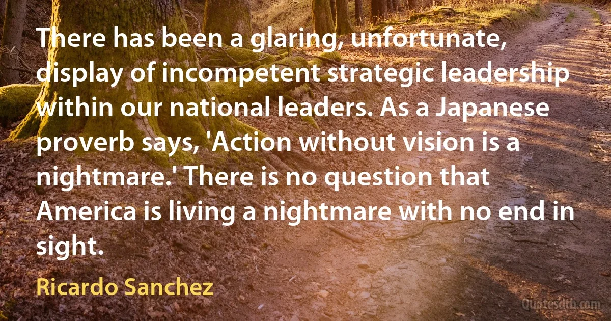 There has been a glaring, unfortunate, display of incompetent strategic leadership within our national leaders. As a Japanese proverb says, 'Action without vision is a nightmare.' There is no question that America is living a nightmare with no end in sight. (Ricardo Sanchez)