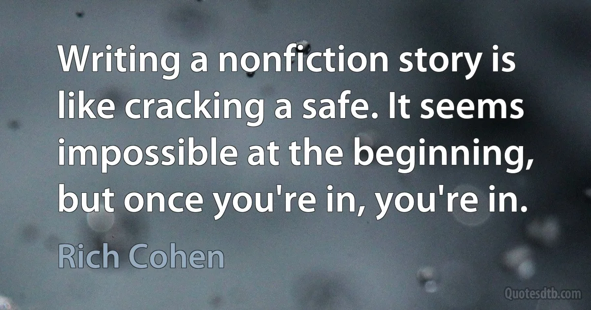 Writing a nonfiction story is like cracking a safe. It seems impossible at the beginning, but once you're in, you're in. (Rich Cohen)