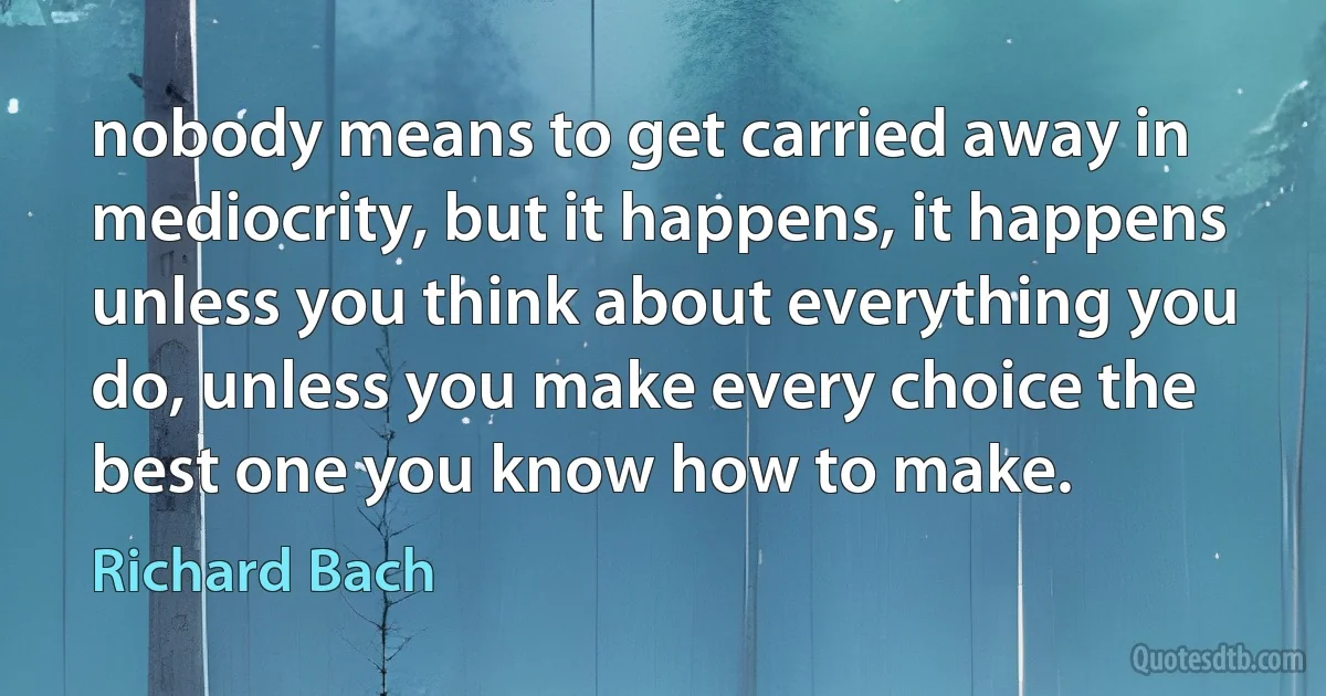 nobody means to get carried away in mediocrity, but it happens, it happens unless you think about everything you do, unless you make every choice the best one you know how to make. (Richard Bach)