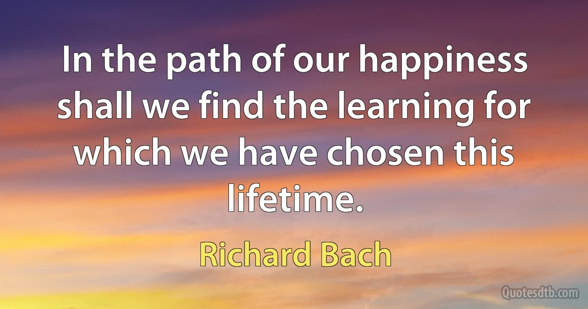 In the path of our happiness shall we find the learning for which we have chosen this lifetime. (Richard Bach)