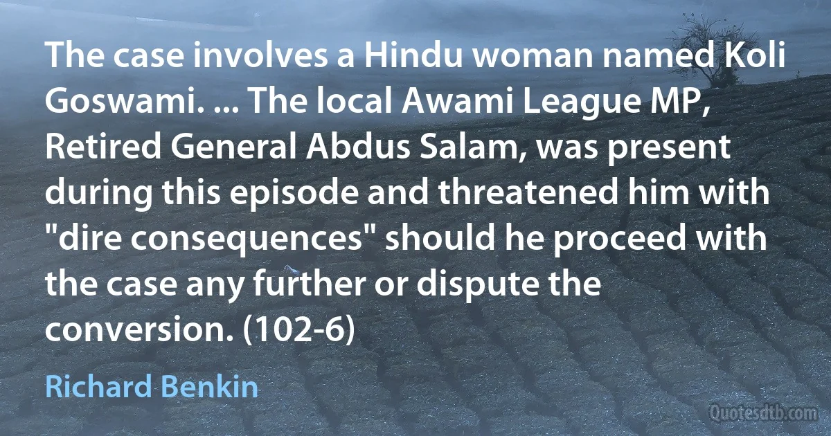 The case involves a Hindu woman named Koli Goswami. ... The local Awami League MP, Retired General Abdus Salam, was present during this episode and threatened him with "dire consequences" should he proceed with the case any further or dispute the conversion. (102-6) (Richard Benkin)