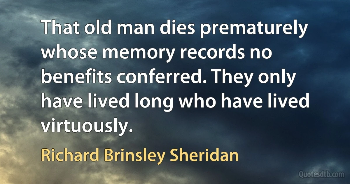 That old man dies prematurely whose memory records no benefits conferred. They only have lived long who have lived virtuously. (Richard Brinsley Sheridan)