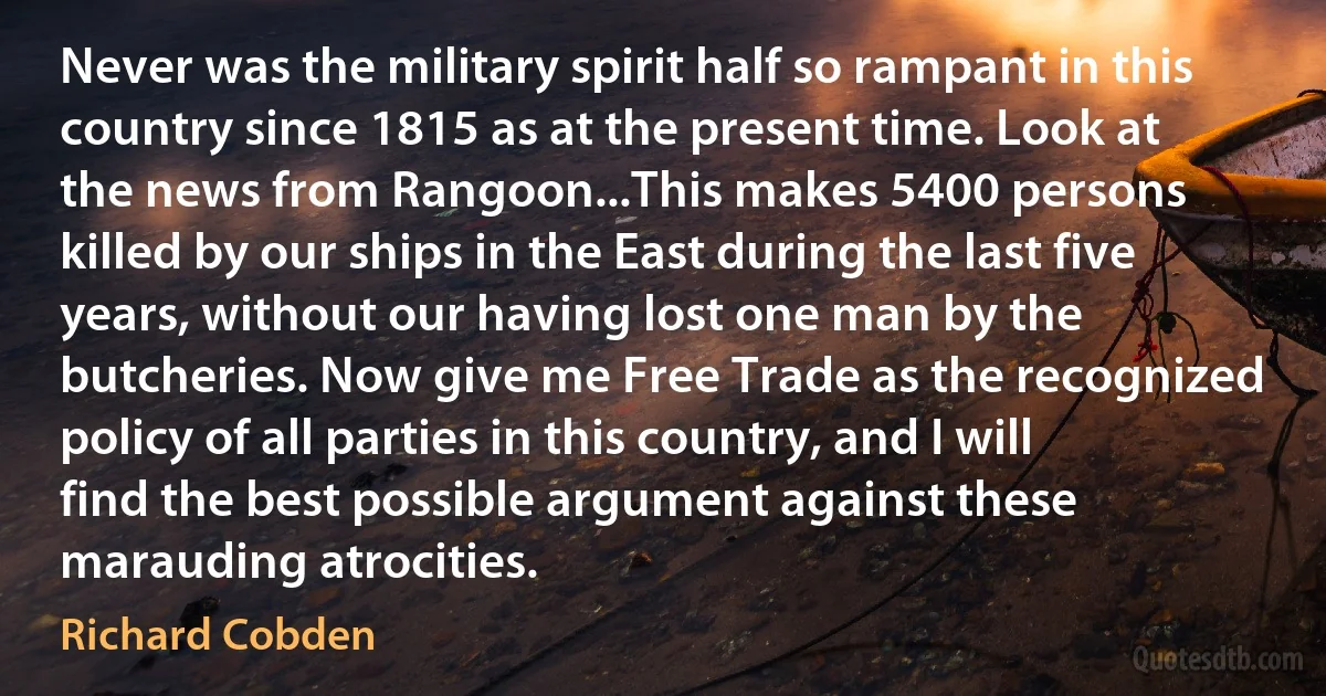 Never was the military spirit half so rampant in this country since 1815 as at the present time. Look at the news from Rangoon...This makes 5400 persons killed by our ships in the East during the last five years, without our having lost one man by the butcheries. Now give me Free Trade as the recognized policy of all parties in this country, and I will find the best possible argument against these marauding atrocities. (Richard Cobden)