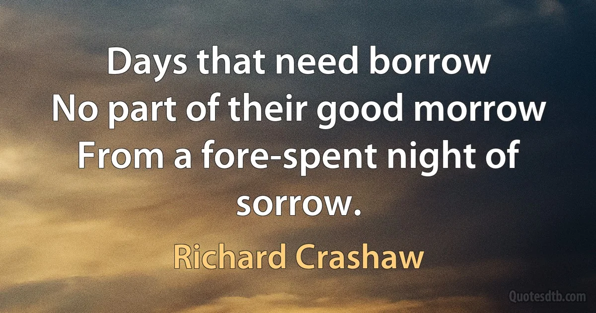 Days that need borrow
No part of their good morrow
From a fore-spent night of sorrow. (Richard Crashaw)