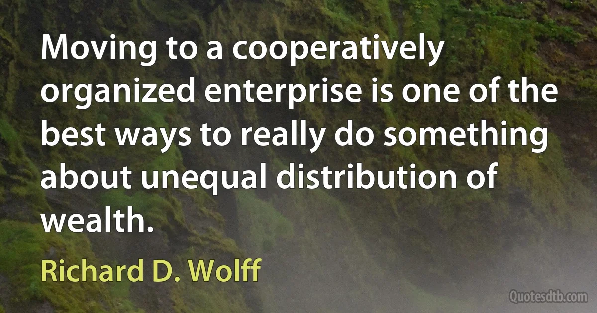 Moving to a cooperatively organized enterprise is one of the best ways to really do something about unequal distribution of wealth. (Richard D. Wolff)