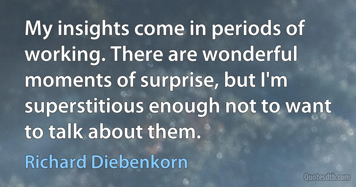 My insights come in periods of working. There are wonderful moments of surprise, but I'm superstitious enough not to want to talk about them. (Richard Diebenkorn)