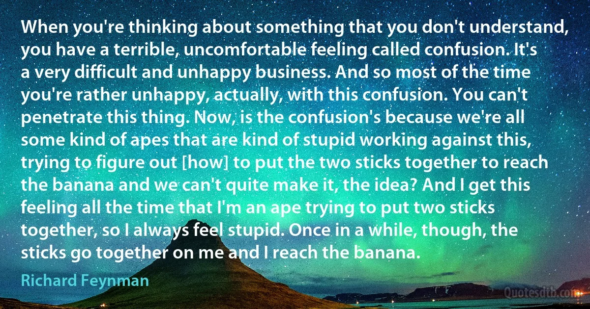 When you're thinking about something that you don't understand, you have a terrible, uncomfortable feeling called confusion. It's a very difficult and unhappy business. And so most of the time you're rather unhappy, actually, with this confusion. You can't penetrate this thing. Now, is the confusion's because we're all some kind of apes that are kind of stupid working against this, trying to figure out [how] to put the two sticks together to reach the banana and we can't quite make it, the idea? And I get this feeling all the time that I'm an ape trying to put two sticks together, so I always feel stupid. Once in a while, though, the sticks go together on me and I reach the banana. (Richard Feynman)