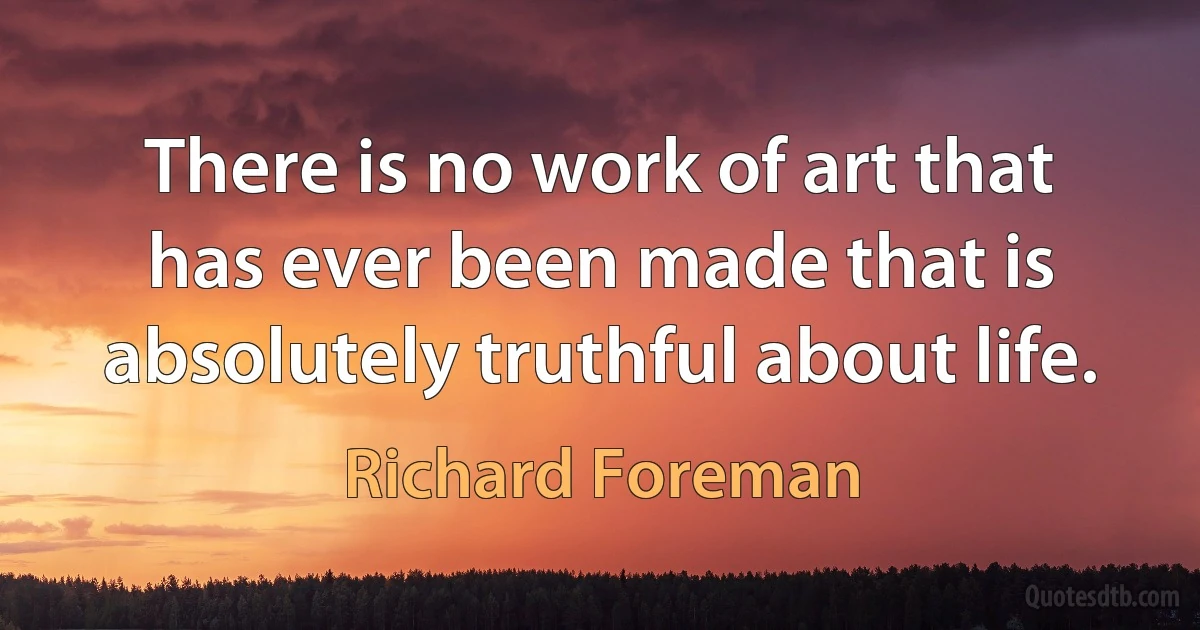 There is no work of art that has ever been made that is absolutely truthful about life. (Richard Foreman)