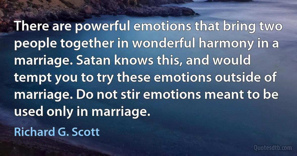 There are powerful emotions that bring two people together in wonderful harmony in a marriage. Satan knows this, and would tempt you to try these emotions outside of marriage. Do not stir emotions meant to be used only in marriage. (Richard G. Scott)