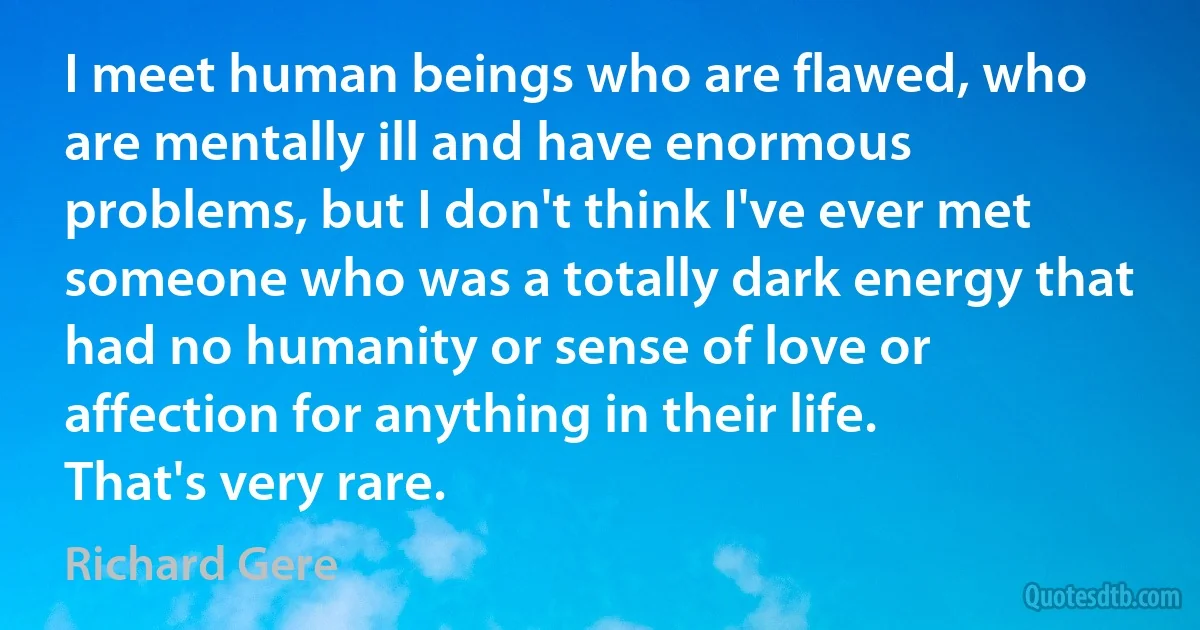 I meet human beings who are flawed, who are mentally ill and have enormous problems, but I don't think I've ever met someone who was a totally dark energy that had no humanity or sense of love or affection for anything in their life. That's very rare. (Richard Gere)