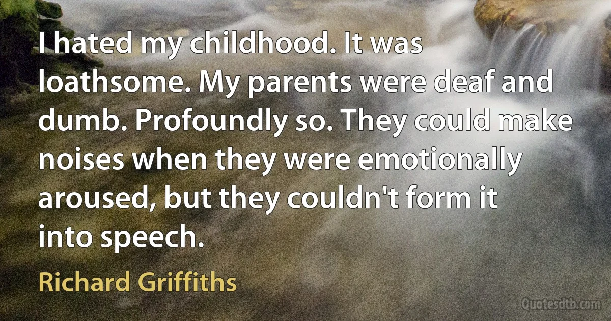 I hated my childhood. It was loathsome. My parents were deaf and dumb. Profoundly so. They could make noises when they were emotionally aroused, but they couldn't form it into speech. (Richard Griffiths)