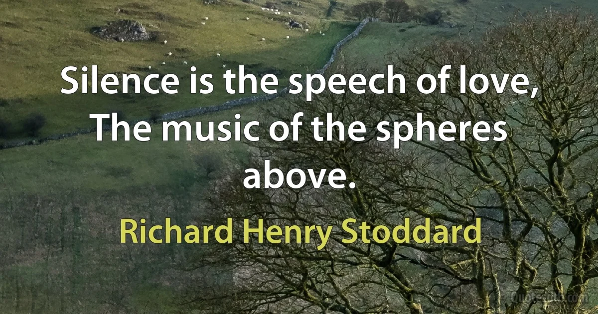 Silence is the speech of love,
The music of the spheres above. (Richard Henry Stoddard)