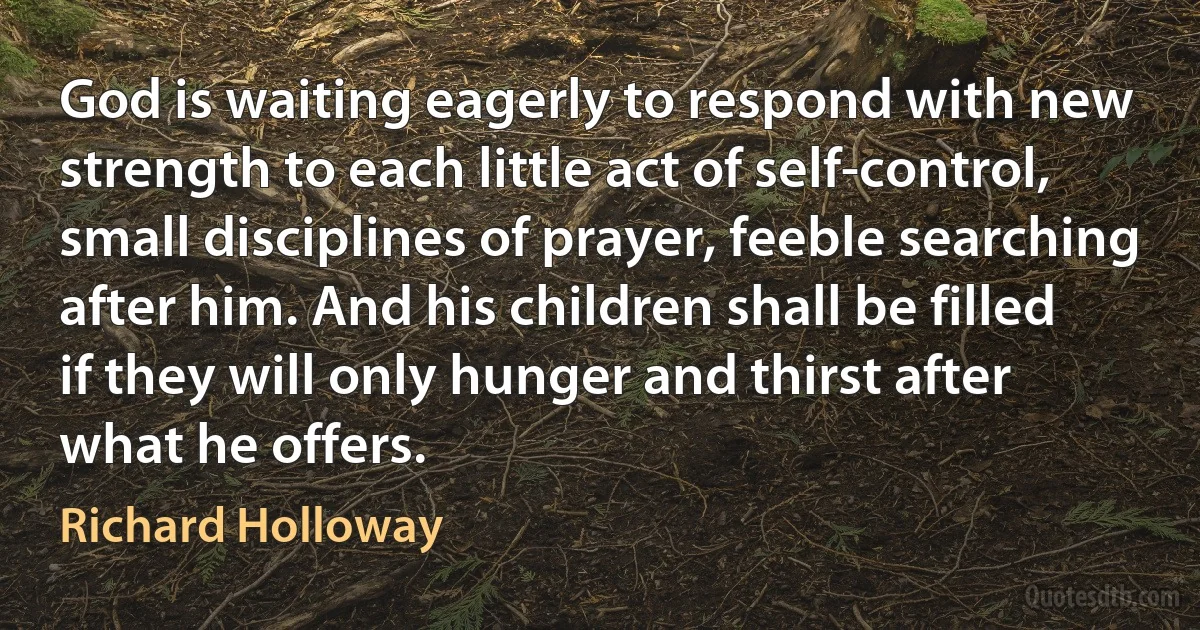 God is waiting eagerly to respond with new strength to each little act of self-control, small disciplines of prayer, feeble searching after him. And his children shall be filled if they will only hunger and thirst after what he offers. (Richard Holloway)